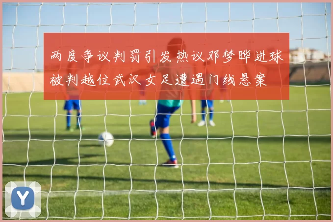两度争议判罚引发热议邓梦晔进球被判越位武汉女足遭遇门线悬案