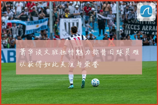 萧华谈文班独特魅力称昔日球员难以获得如此关注与荣誉