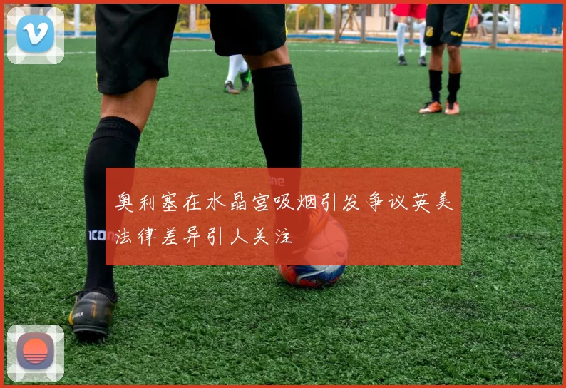 奥利塞在水晶宫吸烟引发争议英美法律差异引人关注