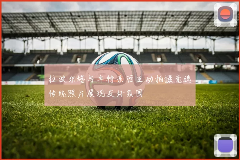 拉波尔塔与丰特亲密互动拍摄竞选传统照片展现友好氛围