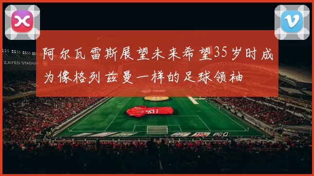 阿尔瓦雷斯展望未来希望35岁时成为像格列兹曼一样的足球领袖