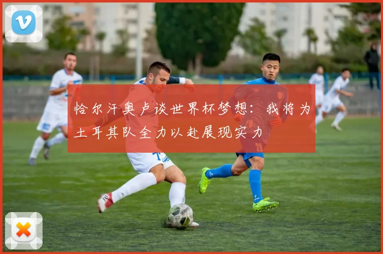 恰尔汗奥卢谈世界杯梦想：我将为土耳其队全力以赴展现实力
