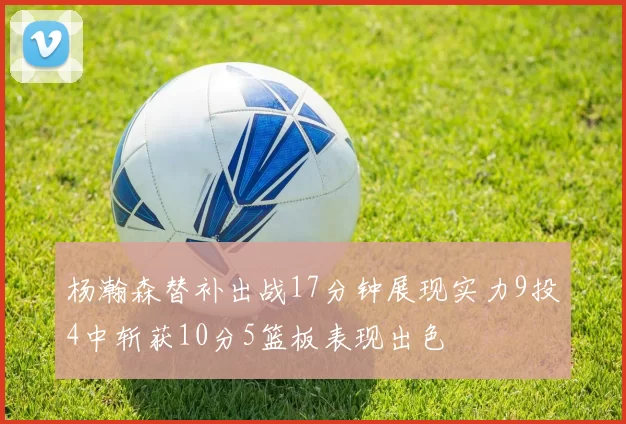 杨瀚森替补出战17分钟展现实力9投4中斩获10分5篮板表现出色