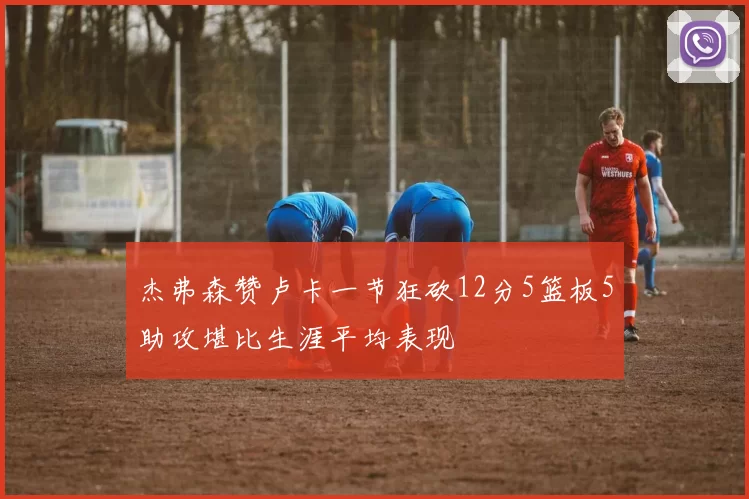 杰弗森赞卢卡一节狂砍12分5篮板5助攻堪比生涯平均表现