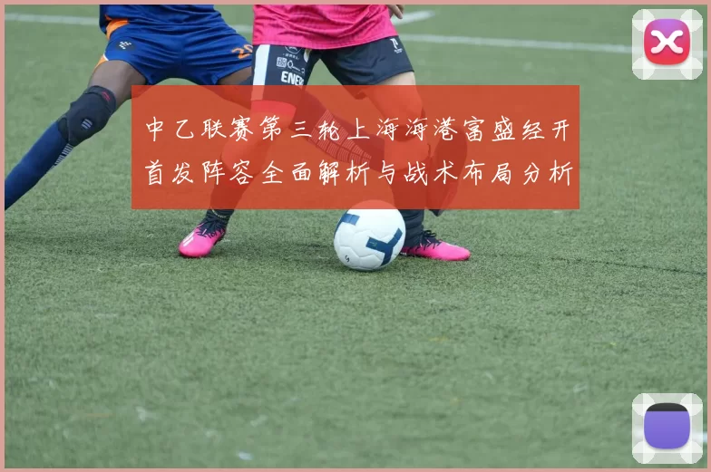 中乙联赛第三轮上海海港富盛经开首发阵容全面解析与战术布局分析
