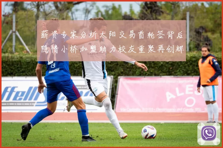 薪资专家分析太阳交易首轮签背后隐情小桥加盟助力校友重聚再创辉煌