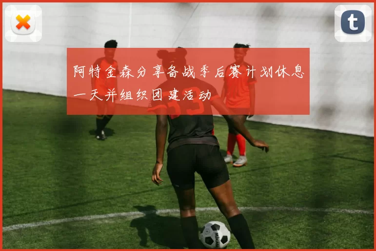 阿特金森分享备战季后赛计划休息一天并组织团建活动