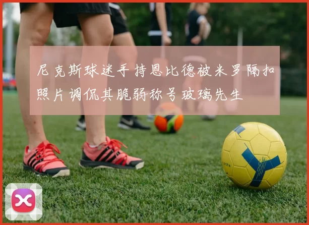 尼克斯球迷手持恩比德被米罗隔扣照片调侃其脆弱称号玻璃先生