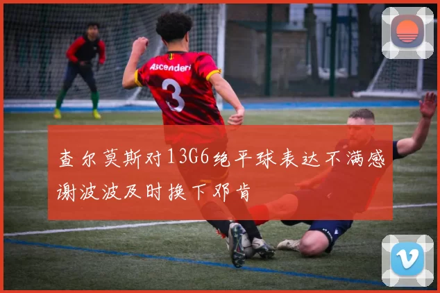 查尔莫斯对13G6绝平球表达不满感谢波波及时换下邓肯