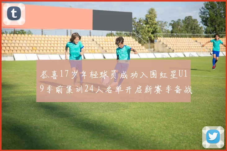 恭喜17岁年轻球员成功入围红星U19季前集训24人名单开启新赛季备战之旅