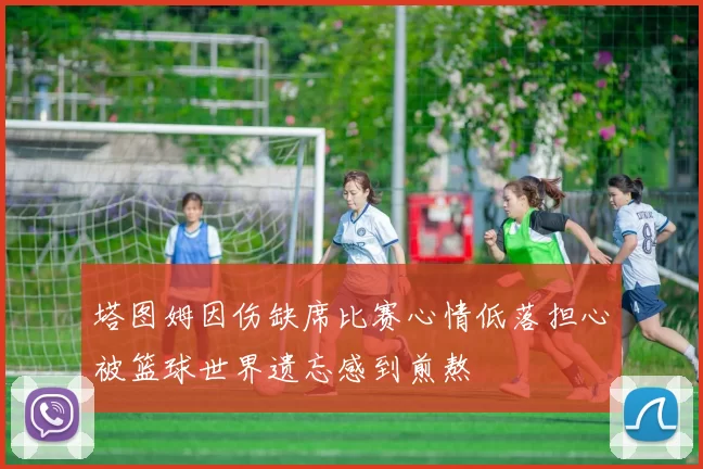 塔图姆因伤缺席比赛心情低落担心被篮球世界遗忘感到煎熬