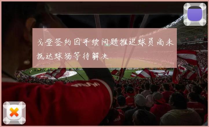 戈登签约因手续问题推迟球员尚未抵达球场等待解决