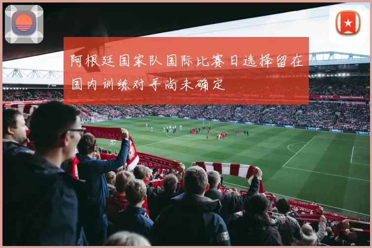 阿根廷国家队国际比赛日选择留在国内训练对手尚未确定