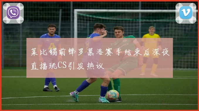 莱比锡前锋罗慕洛赛季结束后深夜直播玩CS引发热议