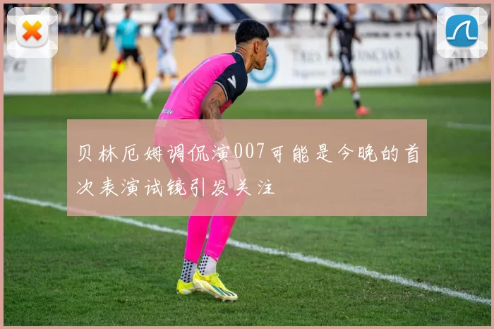 贝林厄姆调侃演007可能是今晚的首次表演试镜引发关注