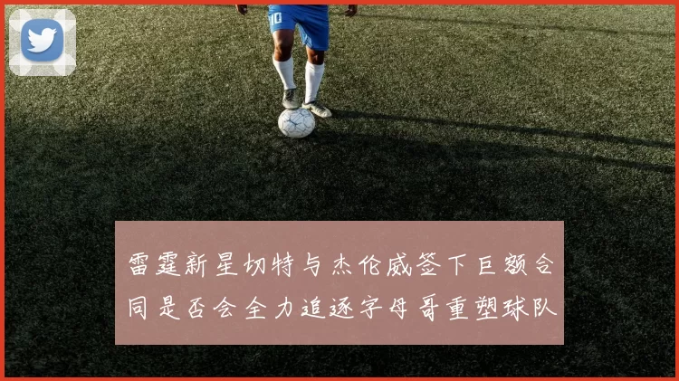 雷霆新星切特与杰伦威签下巨额合同是否会全力追逐字母哥重塑球队实力