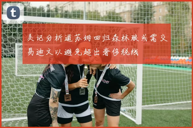 美记分析道苏姆回归森林狼或需交易迪文以避免超出奢侈税线