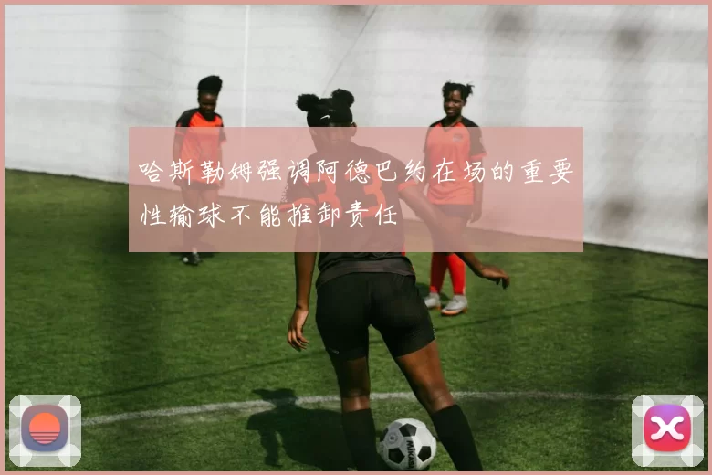 哈斯勒姆强调阿德巴约在场的重要性输球不能推卸责任