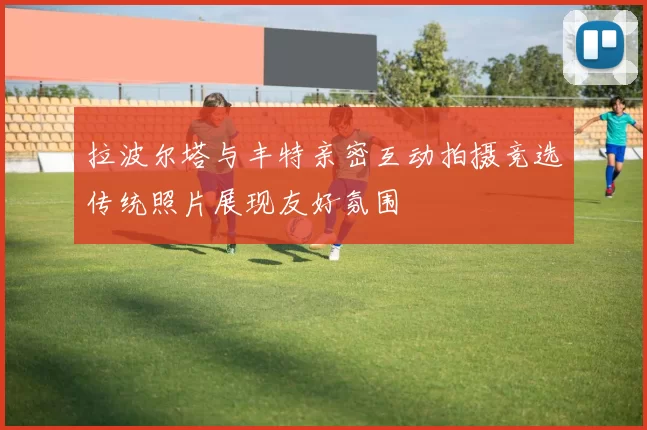 拉波尔塔与丰特亲密互动拍摄竞选传统照片展现友好氛围