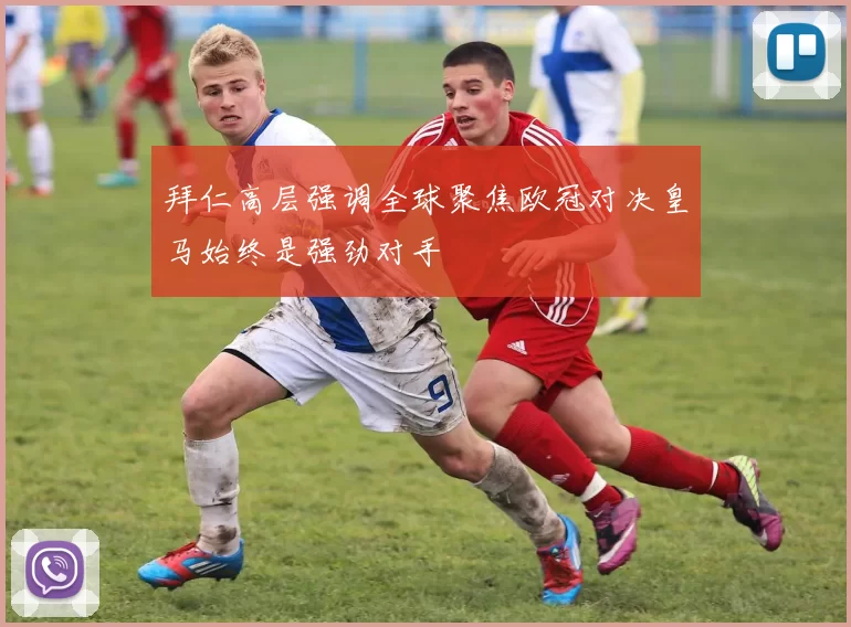 拜仁高层强调全球聚焦欧冠对决皇马始终是强劲对手
